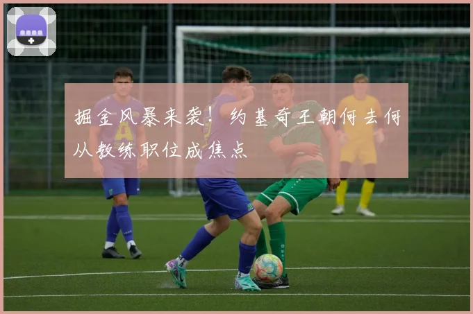 掘金风暴来袭！约基奇王朝何去何从教练职位成焦点