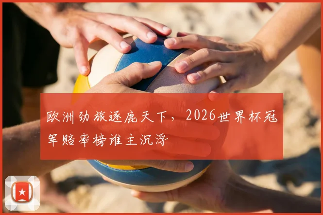 欧洲劲旅逐鹿天下,2026世界杯冠军赔率榜谁主沉浮