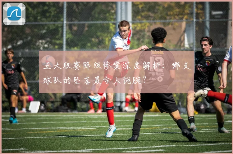 五大联赛降级惨案深度解析：哪支球队的坠落最令人扼腕？