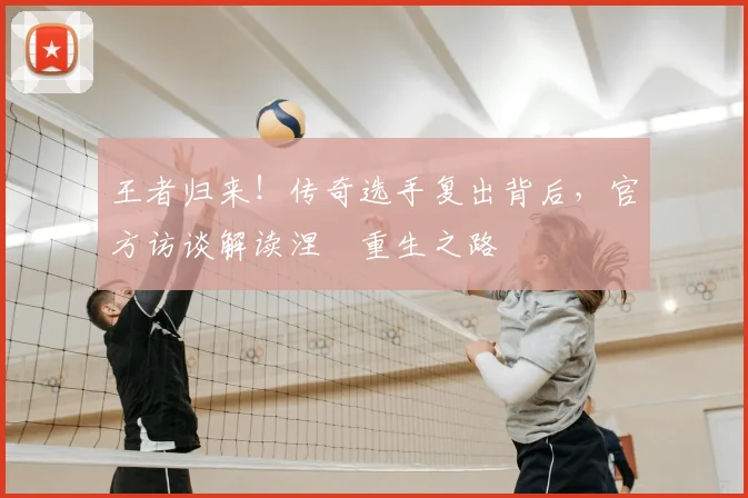 王者归来!传奇选手复出背后,官方访谈解读涅槃重生之路