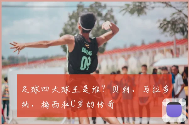 足球四大球王是谁?贝利、马拉多纳、梅西和C罗的传奇