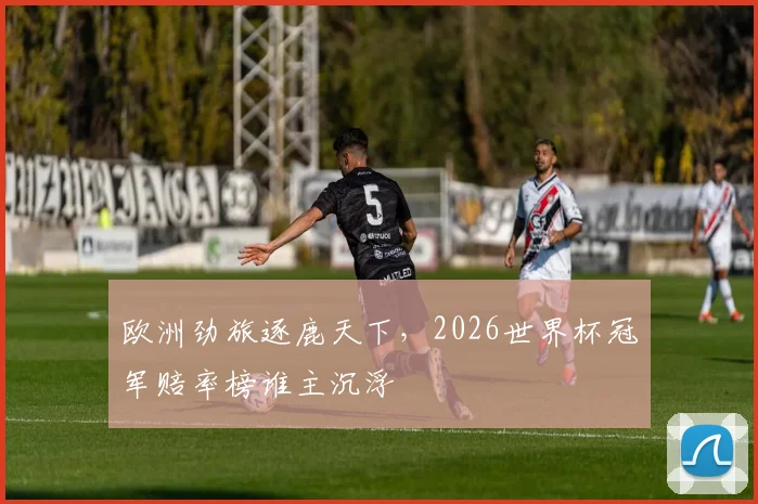 欧洲劲旅逐鹿天下，2026世界杯冠军赔率榜谁主沉浮