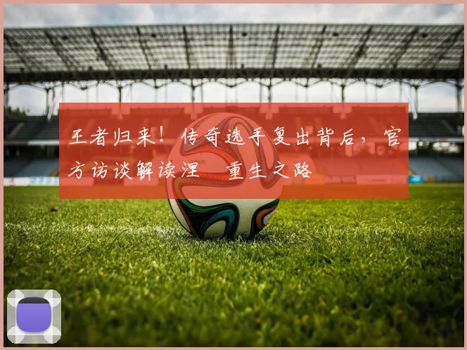 王者归来！传奇选手复出背后，官方访谈解读涅槃重生之路